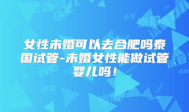 女性未婚可以去合肥吗泰国试管-未婚女性能做试管婴儿吗！