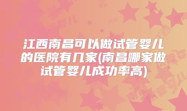 江西南昌可以做试管婴儿的医院有几家(南昌哪家做试管婴儿成功率高)