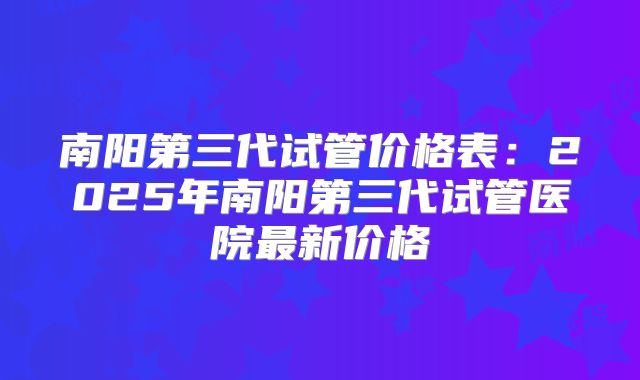 南阳第三代试管价格表:2025年南阳第三代试管医院最新价格
