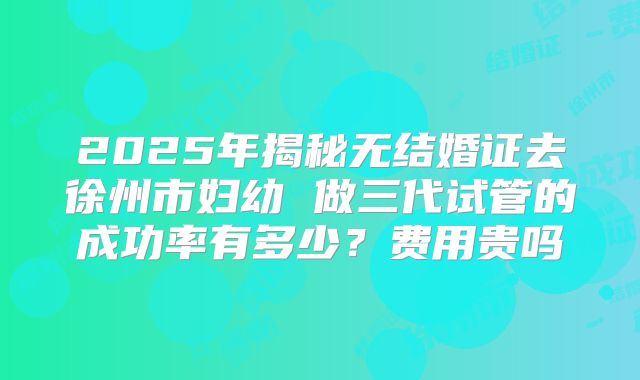 2025年揭秘无结婚证去徐州市妇幼 做三代试管的成功率有多少?费用贵吗