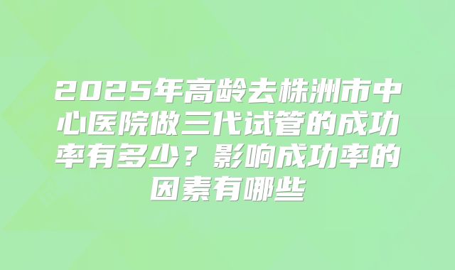 2025年高龄去株洲市中心医院做三代试管的成功率有多少?影响成功率的因素有哪些