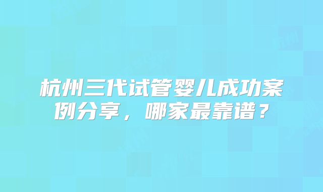 杭州三代试管婴儿成功案例分享，哪家最靠谱？