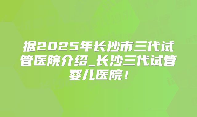据2025年长沙市三代试管医院介绍_长沙三代试管婴儿医院！