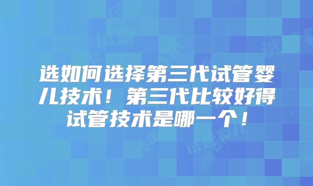 选如何选择第三代试管婴儿技术！第三代比较好得试管技术是哪一个！