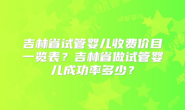 吉林省试管婴儿收费价目一览表？吉林省做试管婴儿成功率多少？