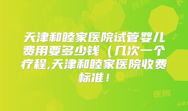 天津和睦家医院试管婴儿费用要多少钱（几次一个疗程,天津和睦家医院收费标准！
