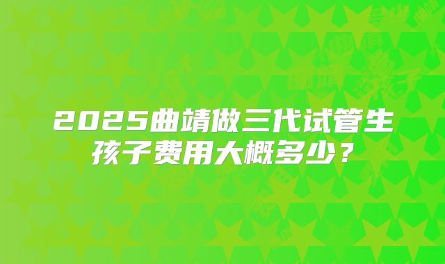 2025曲靖做三代试管生孩子费用大概多少？