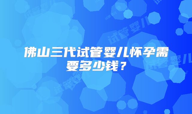 佛山三代试管婴儿怀孕需要多少钱?