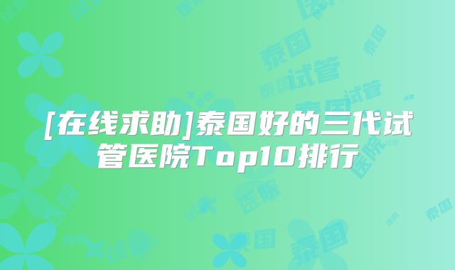[在线求助]泰国好的三代试管医院Top10排行