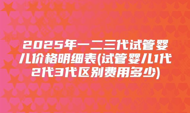 2025年一二三代试管婴儿价格明细表(试管婴儿1代2代3代区别费用多少)
