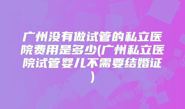 广州没有做试管的私立医院费用是多少(广州私立医院试管婴儿不需要结婚证)