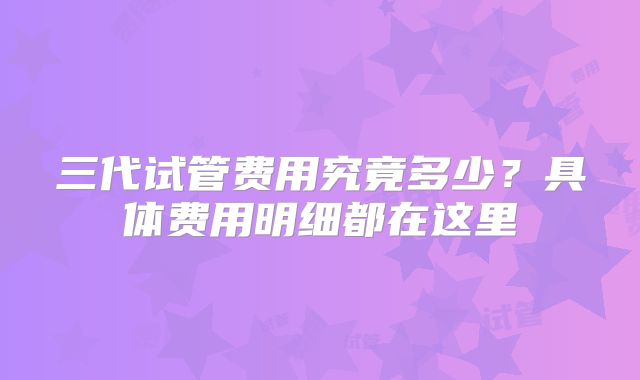 三代试管费用究竟多少？具体费用明细都在这里