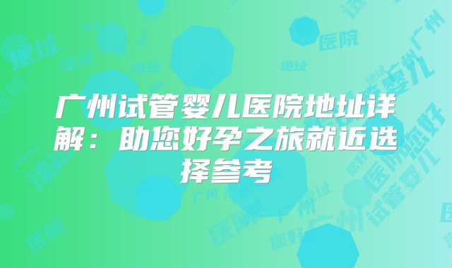 广州试管婴儿医院地址详解：助您好孕之旅就近选择参考