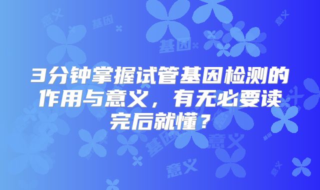 3分钟掌握试管基因检测的作用与意义，有无必要读完后就懂？