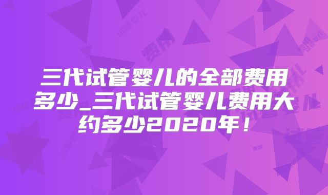 三代试管婴儿的全部费用多少_三代试管婴儿费用大约多少2020年！