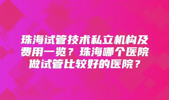 珠海试管技术私立机构及费用一览?珠海哪个医院做试管比较好的医院?