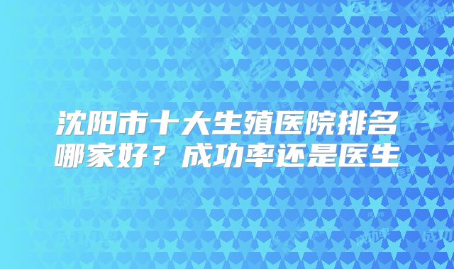 沈阳市十大生殖医院排名哪家好？成功率还是医生