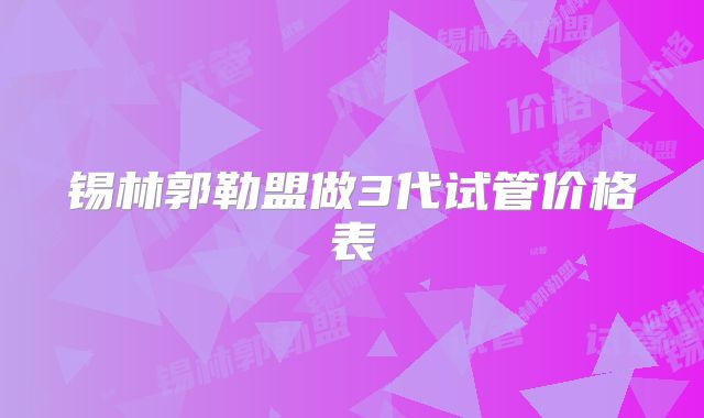 锡林郭勒盟做3代试管价格表