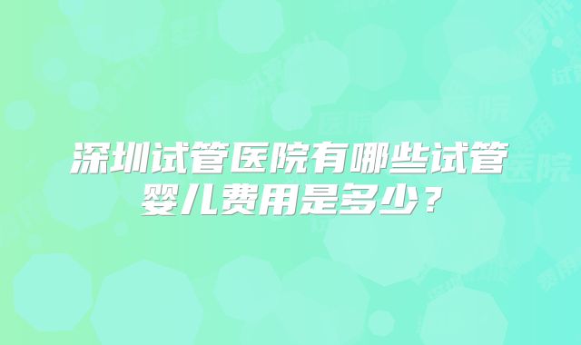 深圳试管医院有哪些试管婴儿费用是多少？