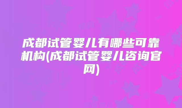成都试管婴儿有哪些可靠机构(成都试管婴儿咨询官网)