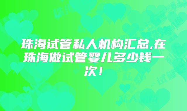 珠海试管私人机构汇总,在珠海做试管婴儿多少钱一次!