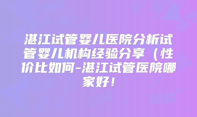 湛江试管婴儿医院分析试管婴儿机构经验分享(性价比如何-湛江试管医院哪家好!