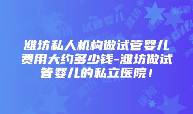 潍坊私人机构做试管婴儿费用大约多少钱-潍坊做试管婴儿的私立医院！