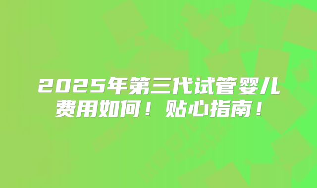 2025年第三代试管婴儿费用如何！贴心指南！