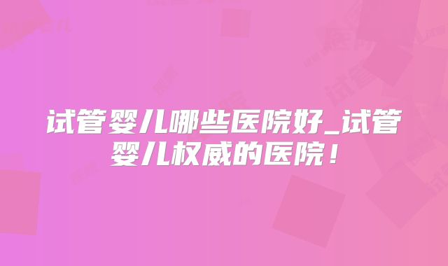 试管婴儿哪些医院好_试管婴儿权威的医院！
