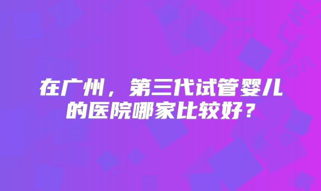 在广州，第三代试管婴儿的医院哪家比较好？