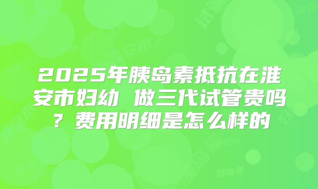 2025年胰岛素抵抗在淮安市妇幼 做三代试管贵吗？费用明细是怎么样的