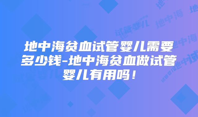 地中海贫血试管婴儿需要多少钱-地中海贫血做试管婴儿有用吗!