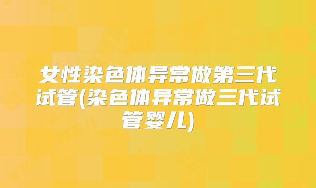 女性染色体异常做第三代试管(染色体异常做三代试管婴儿)