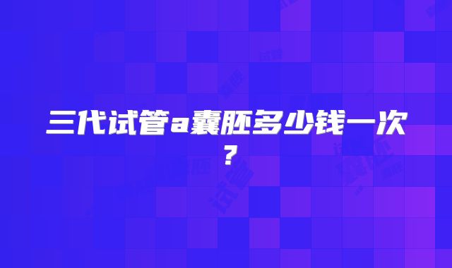 三代试管a囊胚多少钱一次？