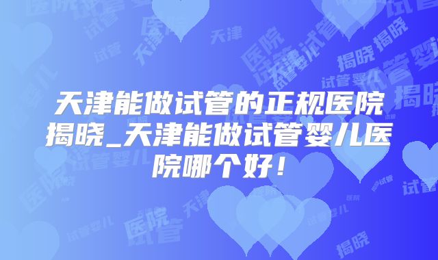 天津能做试管的正规医院揭晓_天津能做试管婴儿医院哪个好！