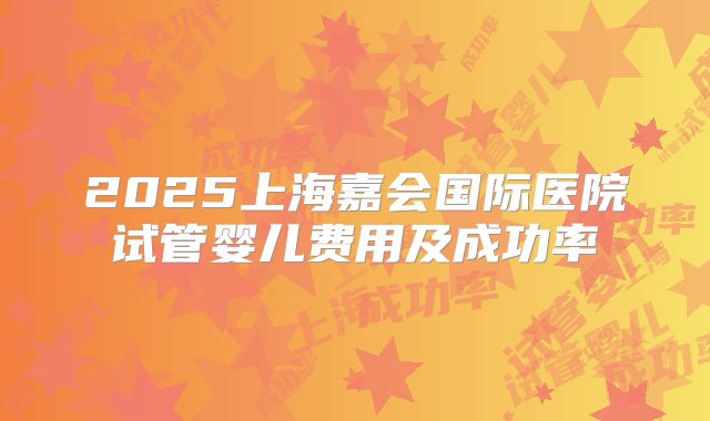 2025上海嘉会国际医院试管婴儿费用及成功率