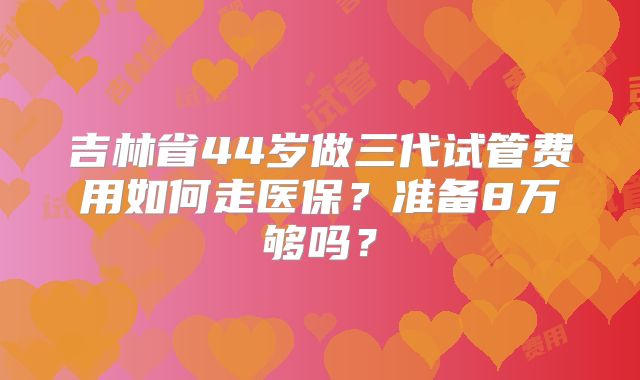 吉林省44岁做三代试管费用如何走医保？准备8万够吗？