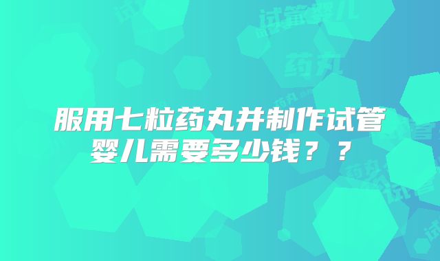 服用七粒药丸并制作试管婴儿需要多少钱??
