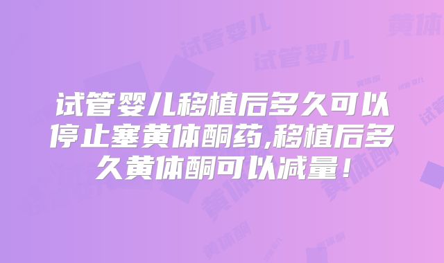 试管婴儿移植后多久可以停止塞黄体酮药,移植后多久黄体酮可以减量！