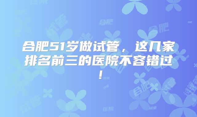 合肥51岁做试管，这几家排名前三的医院不容错过！