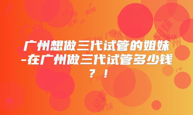 广州想做三代试管的姐妹-在广州做三代试管多少钱？！