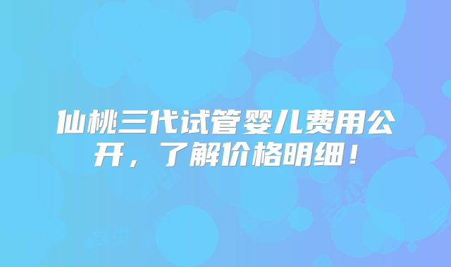 仙桃三代试管婴儿费用公开，了解价格明细！