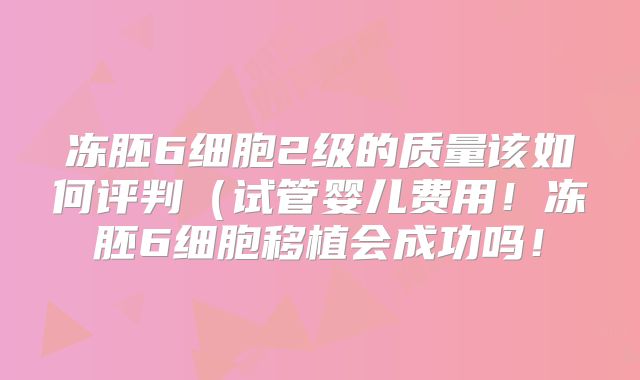 冻胚6细胞2级的质量该如何评判（试管婴儿费用！冻胚6细胞移植会成功吗！