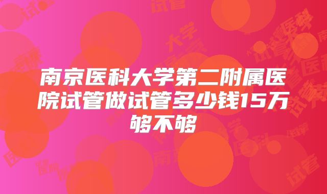 南京医科大学第二附属医院试管做试管多少钱15万够不够