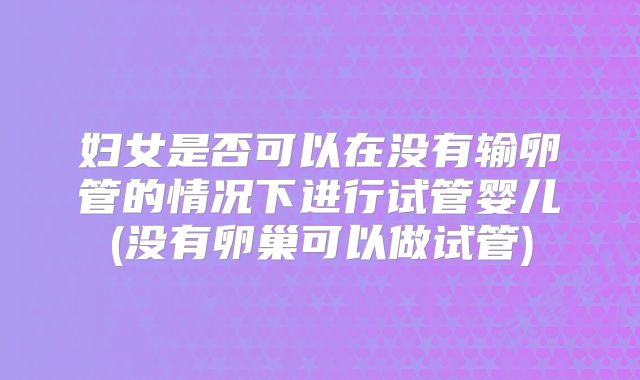 妇女是否可以在没有输卵管的情况下进行试管婴儿(没有卵巢可以做试管)