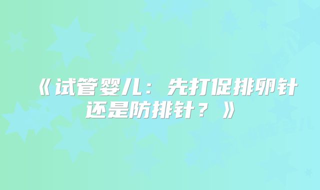 《试管婴儿:先打促排卵针还是防排针?》