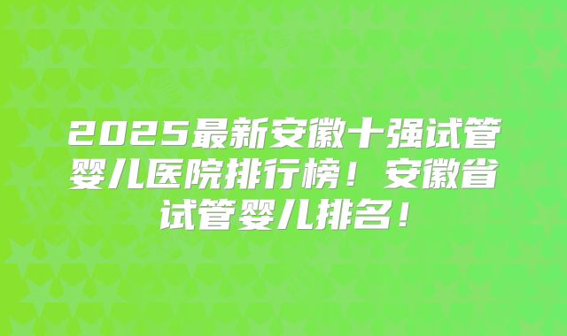 2025最新安徽十强试管婴儿医院排行榜！安徽省试管婴儿排名！