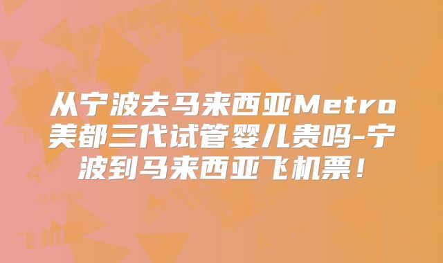从宁波去马来西亚Metro美都三代试管婴儿贵吗-宁波到马来西亚飞机票！