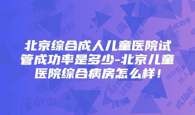 北京综合成人儿童医院试管成功率是多少-北京儿童医院综合病房怎么样！