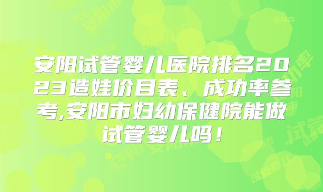 安阳试管婴儿医院排名2023造娃价目表、成功率参考,安阳市妇幼保健院能做试管婴儿吗！